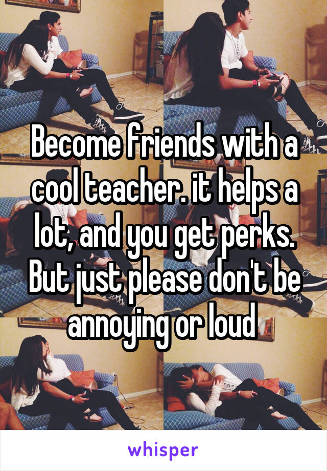 Become friends with a cool teacher. it helps a lot, and you get perks. But just please don't be annoying or loud 