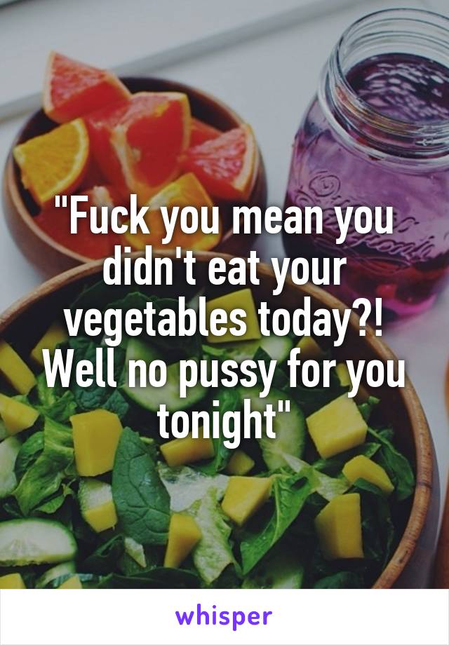 "Fuck you mean you didn't eat your vegetables today?! Well no pussy for you tonight"