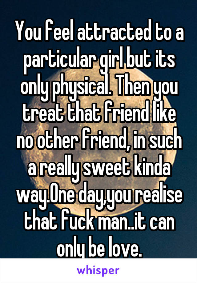 You feel attracted to a particular girl but its only physical. Then you treat that friend like no other friend, in such a really sweet kinda way.One day,you realise that fuck man..it can only be love.