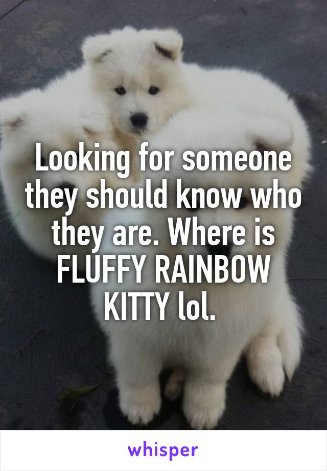 Looking for someone they should know who they are. Where is FLUFFY RAINBOW KITTY lol. 