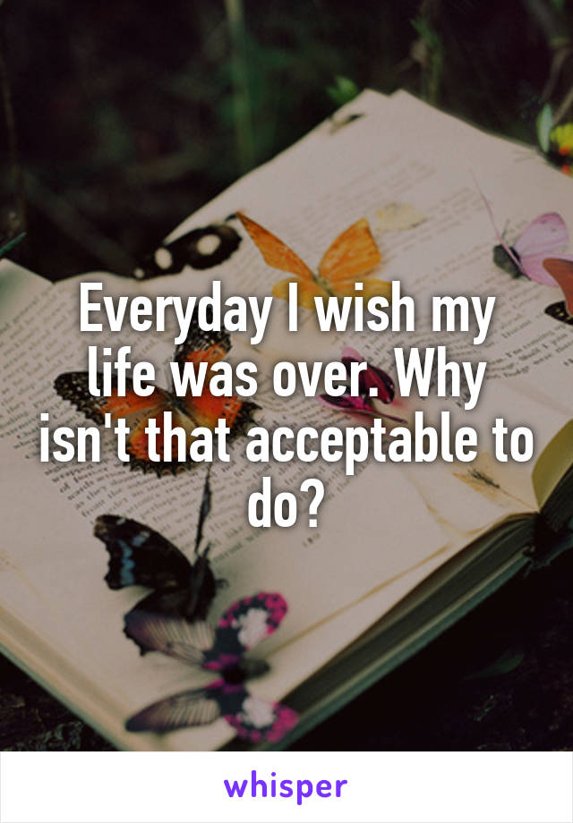 Everyday I wish my life was over. Why isn't that acceptable to do?