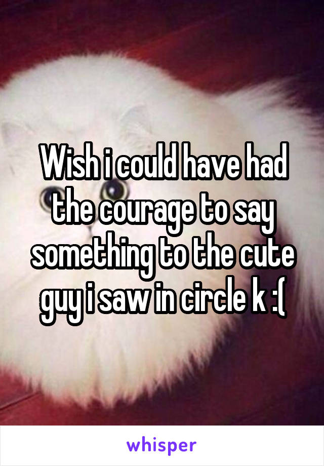 Wish i could have had the courage to say something to the cute guy i saw in circle k :(