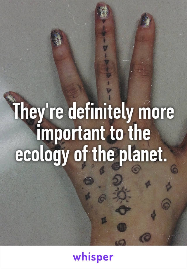 They're definitely more important to the ecology of the planet. 