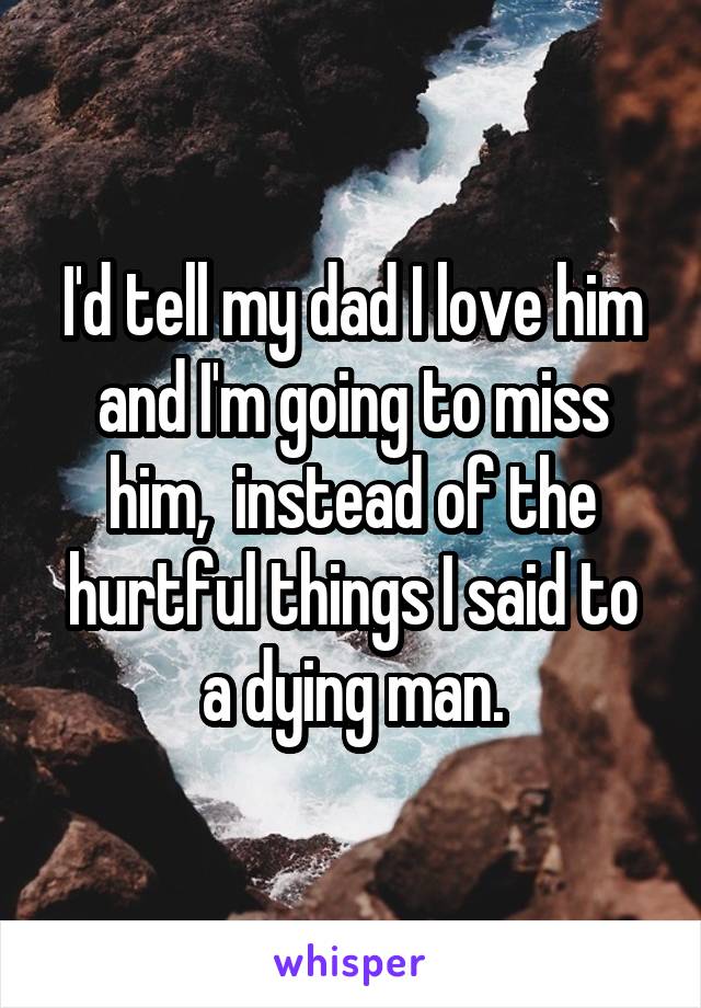 I'd tell my dad I love him and I'm going to miss him,  instead of the hurtful things I said to a dying man.