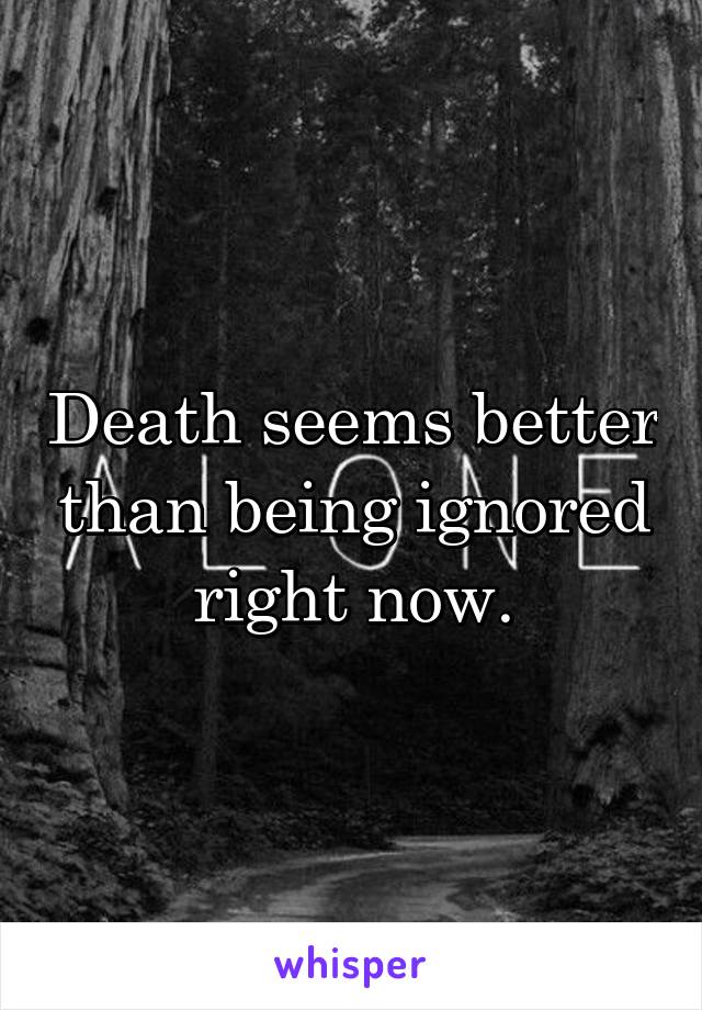 Death seems better than being ignored right now.