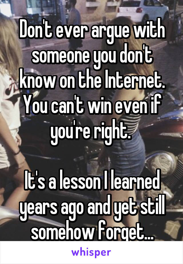 Don't ever argue with someone you don't know on the Internet. You can't win even if you're right. 

It's a lesson I learned years ago and yet still somehow forget...