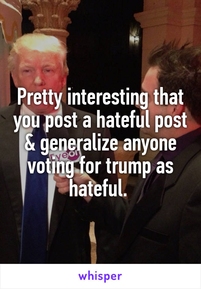 Pretty interesting that you post a hateful post & generalize anyone voting for trump as hateful. 