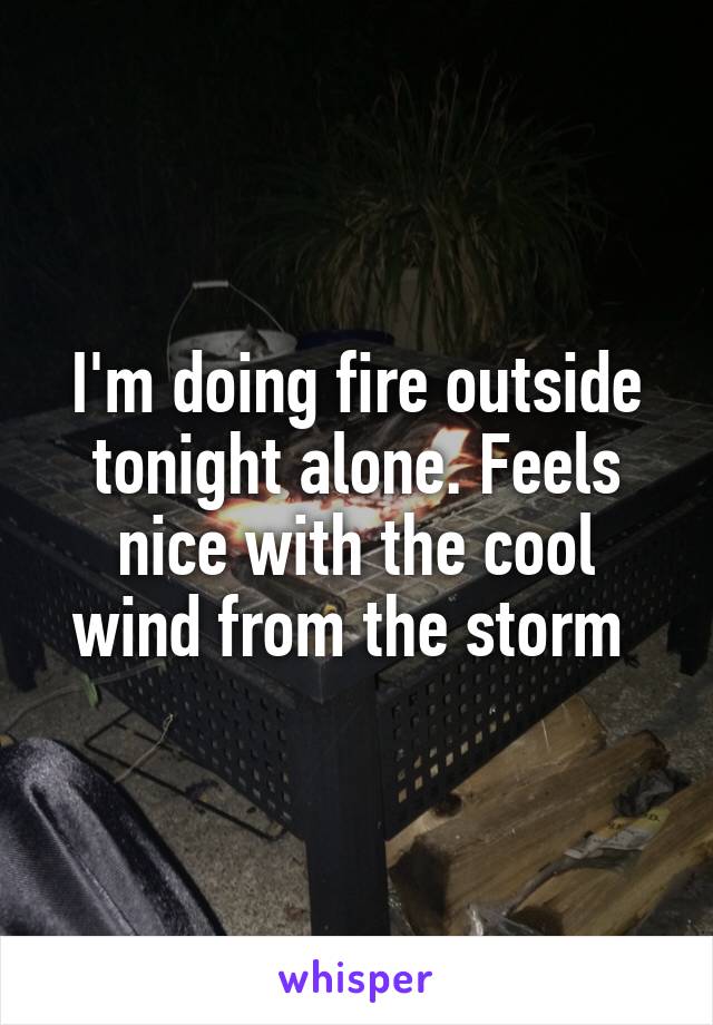 I'm doing fire outside tonight alone. Feels nice with the cool wind from the storm 