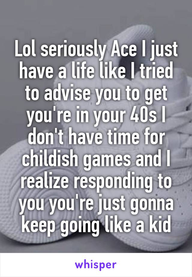 Lol seriously Ace I just have a life like I tried to advise you to get you're in your 40s I don't have time for childish games and I realize responding to you you're just gonna keep going like a kid