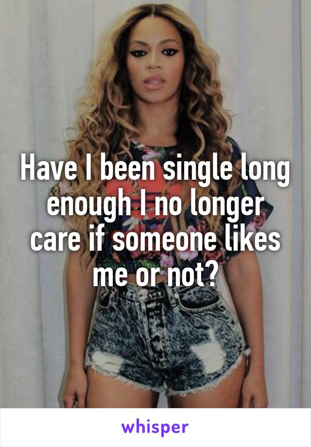 Have I been single long enough I no longer care if someone likes me or not?