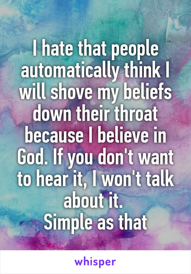 I hate that people automatically think I will shove my beliefs down their throat because I believe in God. If you don't want to hear it, I won't talk about it. 
Simple as that