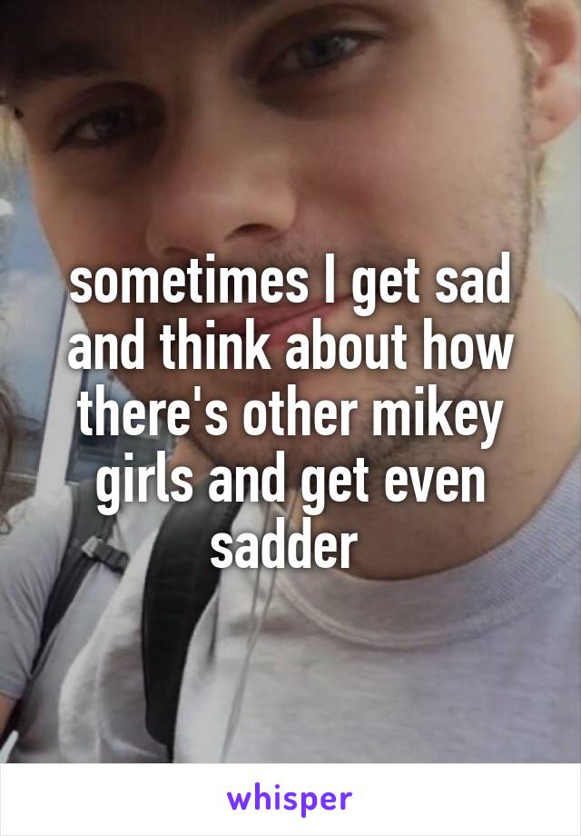 sometimes I get sad and think about how there's other mikey girls and get even sadder 