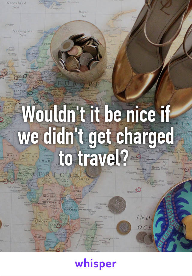 Wouldn't it be nice if we didn't get charged to travel? 