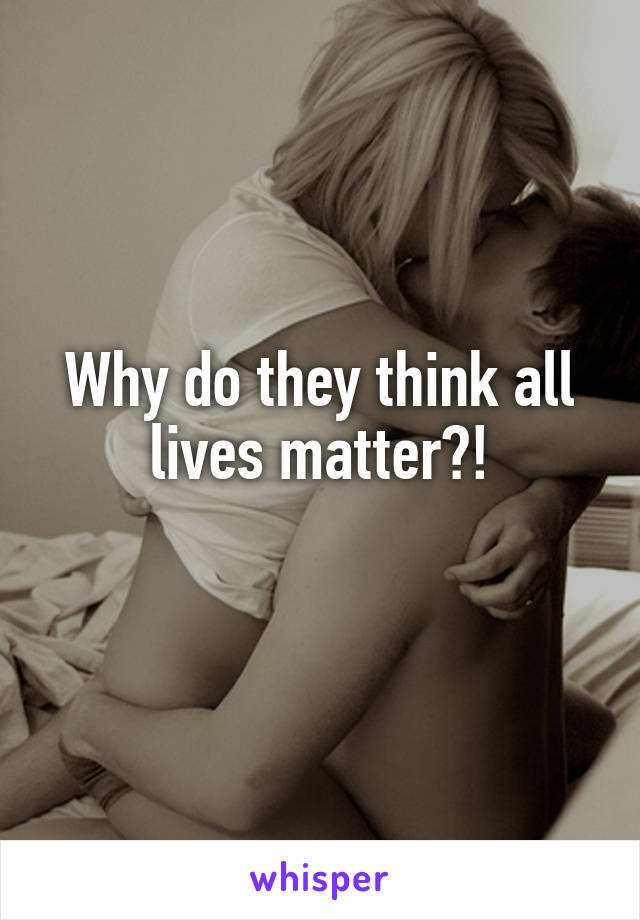 Why do they think all lives matter?!
