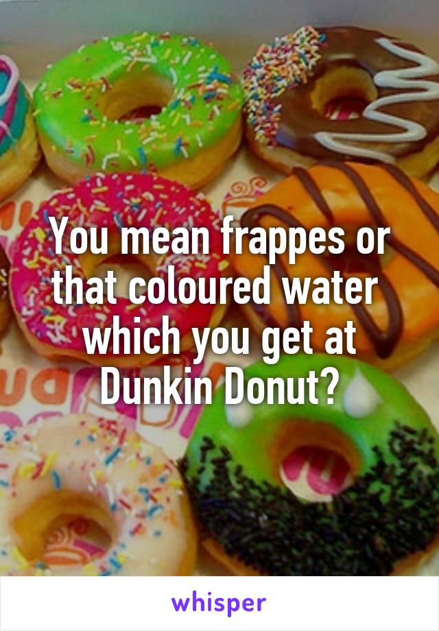 You mean frappes or that coloured water  which you get at Dunkin Donut?