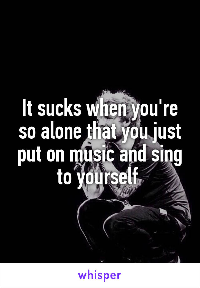 It sucks when you're so alone that you just put on music and sing to yourself 