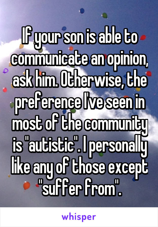 If your son is able to communicate an opinion, ask him. Otherwise, the preference I've seen in most of the community is "autistic". I personally like any of those except "suffer from".