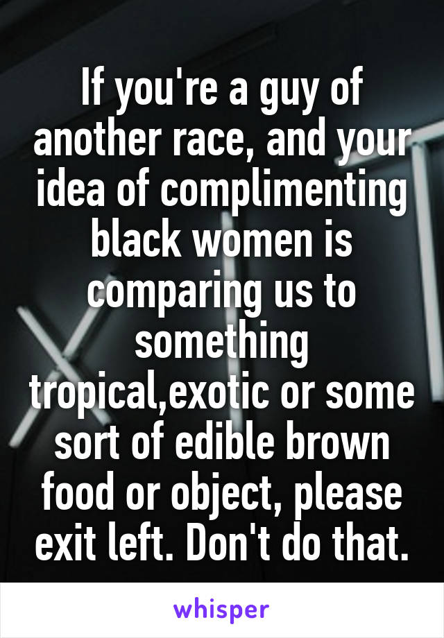 If you're a guy of another race, and your idea of complimenting black women is comparing us to something tropical,exotic or some sort of edible brown food or object, please exit left. Don't do that.