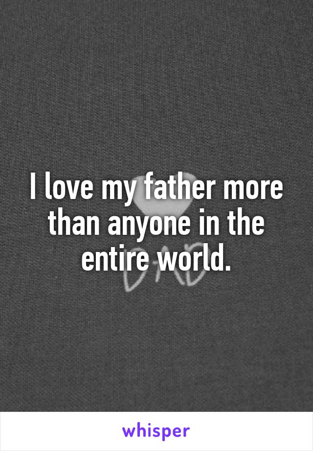 I love my father more than anyone in the entire world.