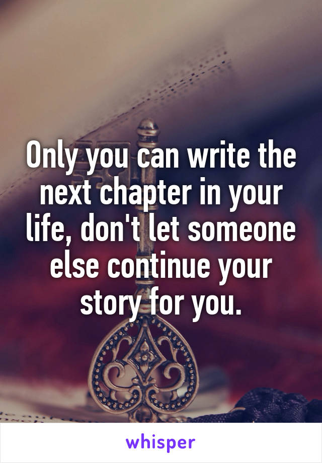 Only you can write the next chapter in your life, don't let someone else continue your story for you.