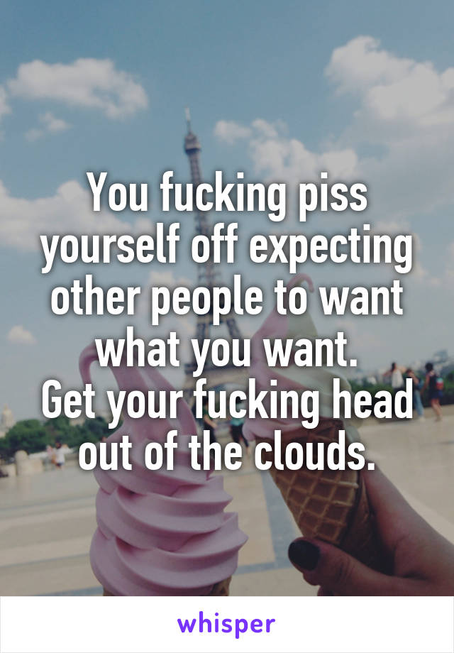 You fucking piss yourself off expecting other people to want what you want.
Get your fucking head out of the clouds.