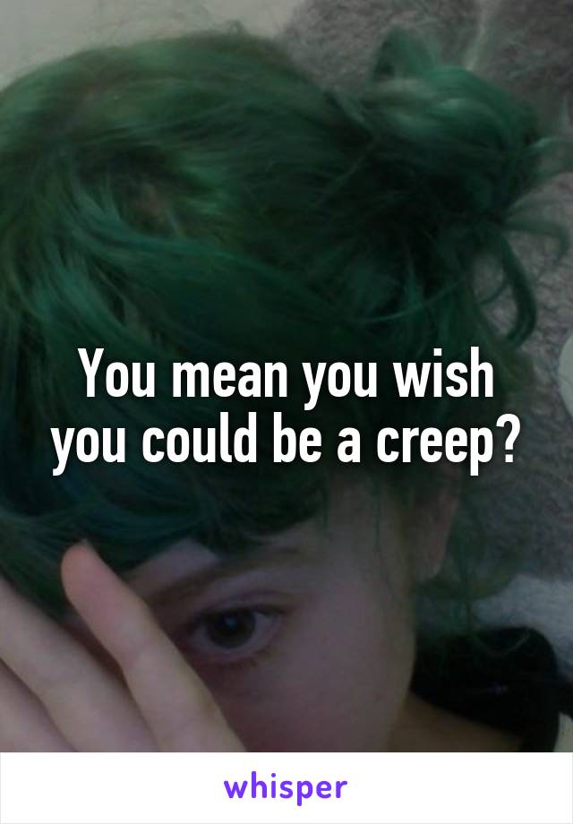 You mean you wish you could be a creep?