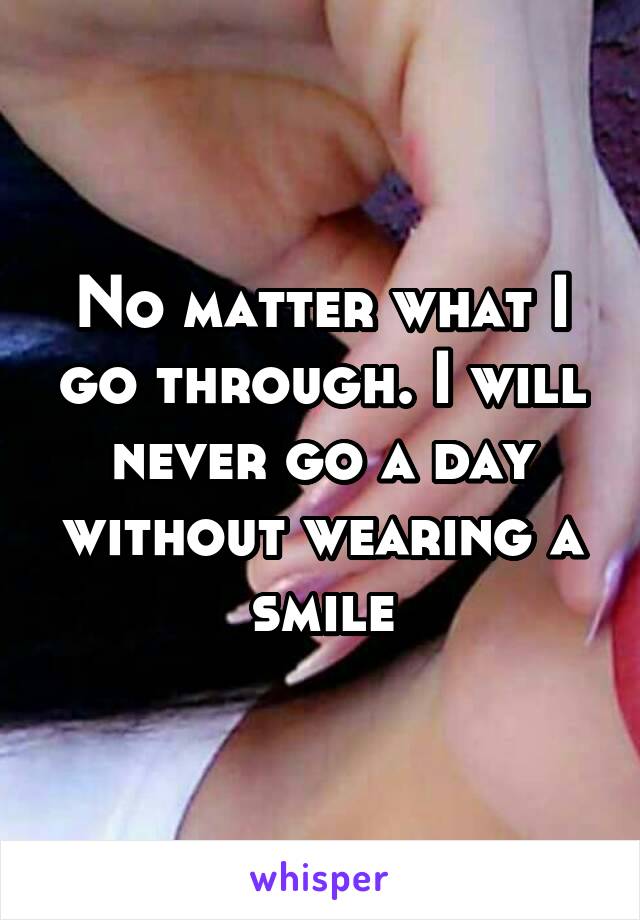 No matter what I go through. I will never go a day without wearing a smile