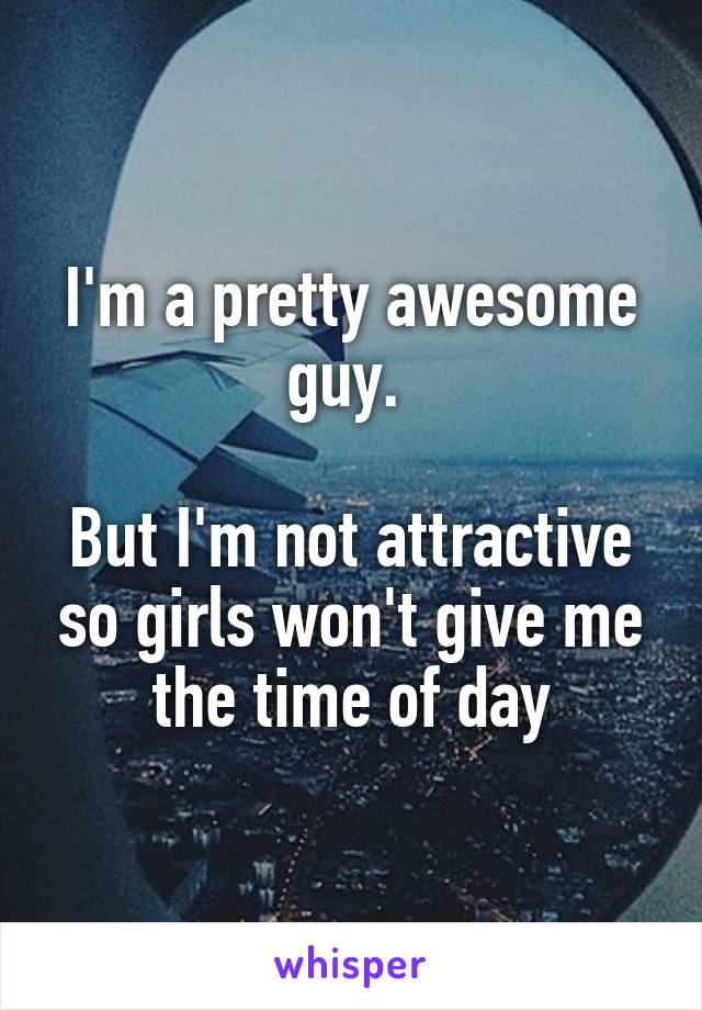 I'm a pretty awesome guy. 

But I'm not attractive so girls won't give me the time of day