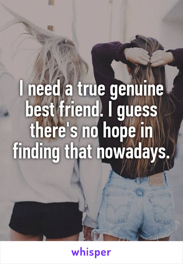 I need a true genuine best friend. I guess there's no hope in finding that nowadays. 