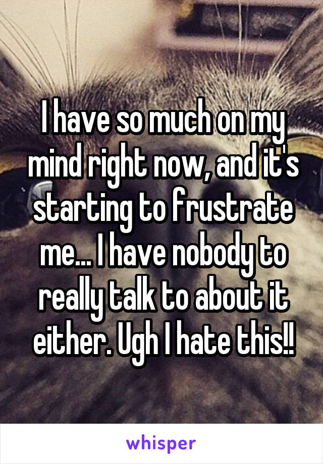 I have so much on my mind right now, and it's starting to frustrate me... I have nobody to really talk to about it either. Ugh I hate this!!