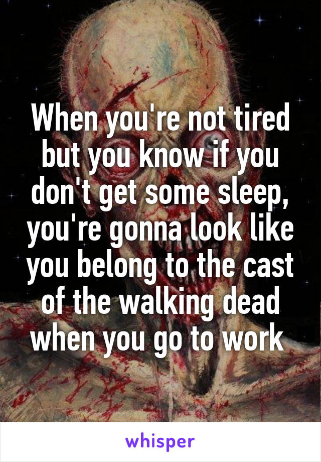 When you're not tired but you know if you don't get some sleep, you're gonna look like you belong to the cast of the walking dead when you go to work 