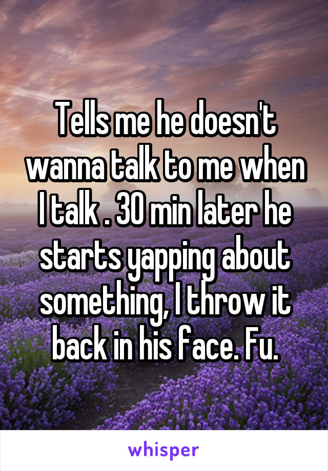 Tells me he doesn't wanna talk to me when I talk . 30 min later he starts yapping about something, I throw it back in his face. Fu.