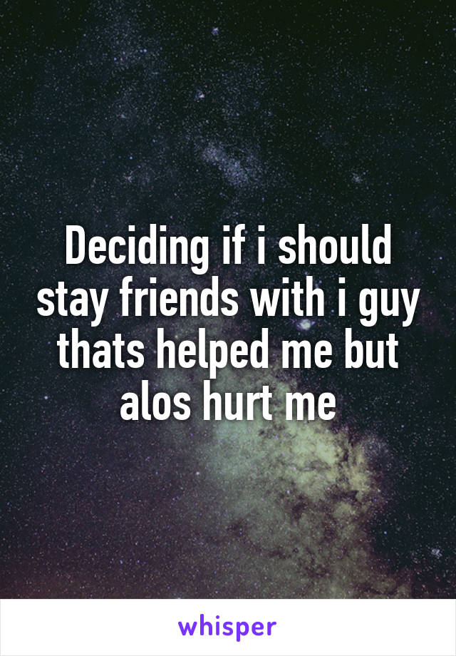 Deciding if i should stay friends with i guy thats helped me but alos hurt me