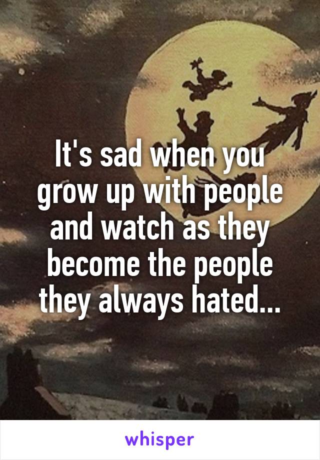 It's sad when you grow up with people and watch as they become the people they always hated...