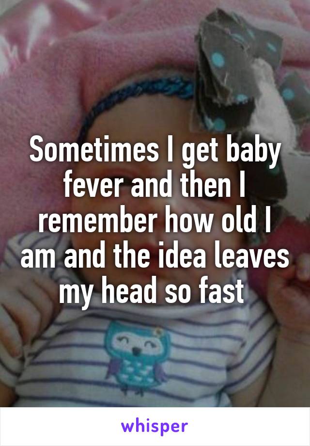 Sometimes I get baby fever and then I remember how old I am and the idea leaves my head so fast 