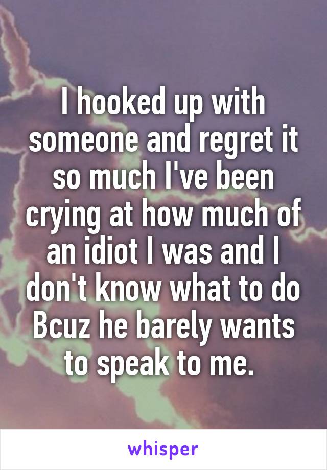 I hooked up with someone and regret it so much I've been crying at how much of an idiot I was and I don't know what to do Bcuz he barely wants to speak to me. 