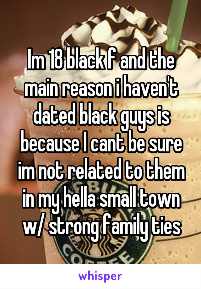 Im 18 black f and the main reason i haven't dated black guys is because I cant be sure im not related to them in my hella small town w/ strong family ties