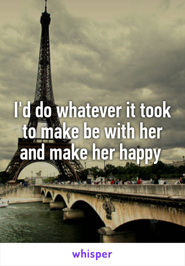 I'd do whatever it took to make be with her and make her happy 