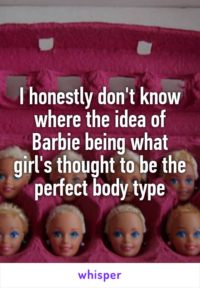 I honestly don't know where the idea of Barbie being what girl's thought to be the perfect body type