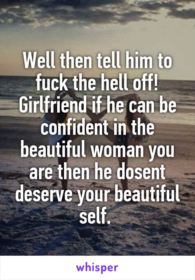 Well then tell him to fuck the hell off! Girlfriend if he can be confident in the beautiful woman you are then he dosent deserve your beautiful self. 