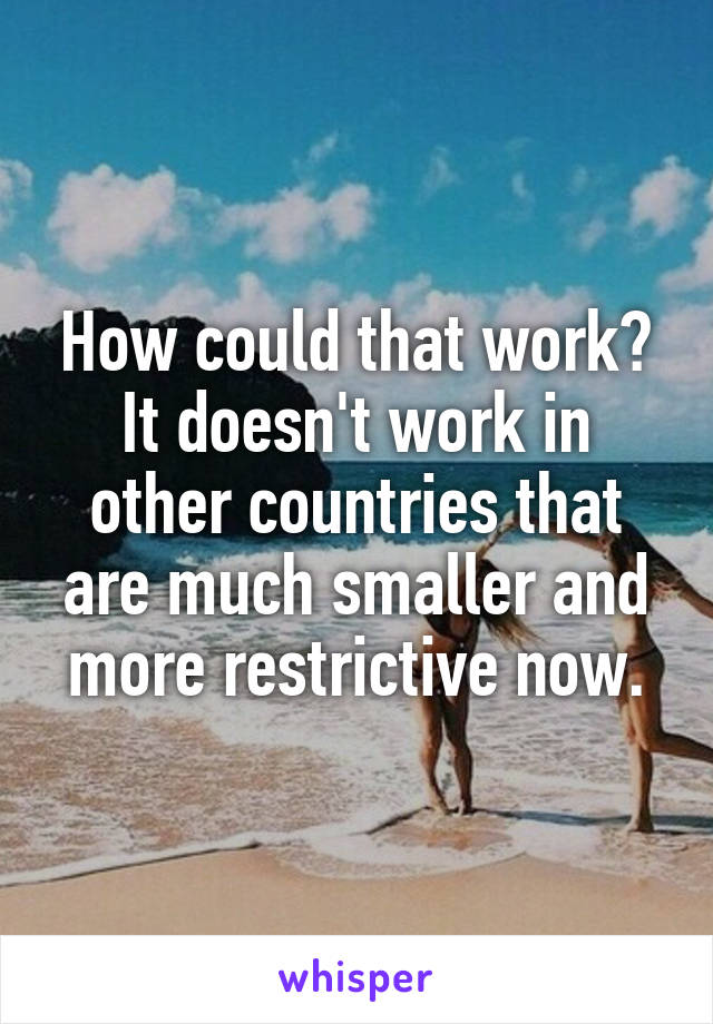 How could that work? It doesn't work in other countries that are much smaller and more restrictive now.