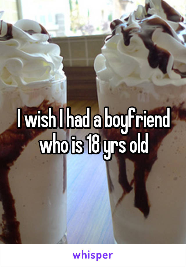 I wish I had a boyfriend who is 18 yrs old