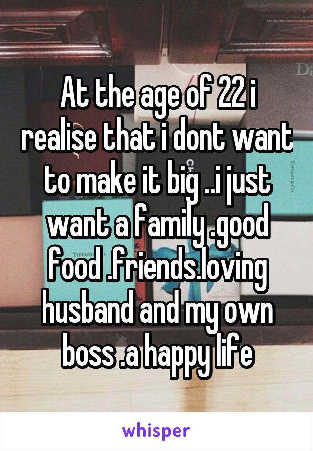 At the age of 22 i realise that i dont want to make it big ..i just want a family .good food .friends.loving husband and my own boss .a happy life