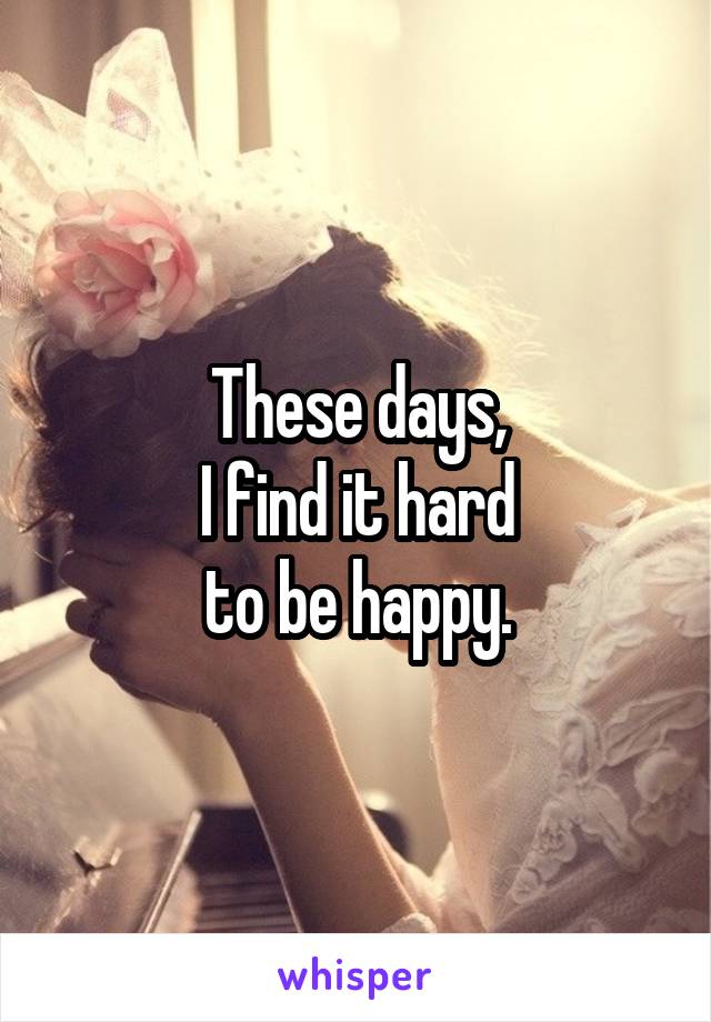 These days,
I find it hard
to be happy.