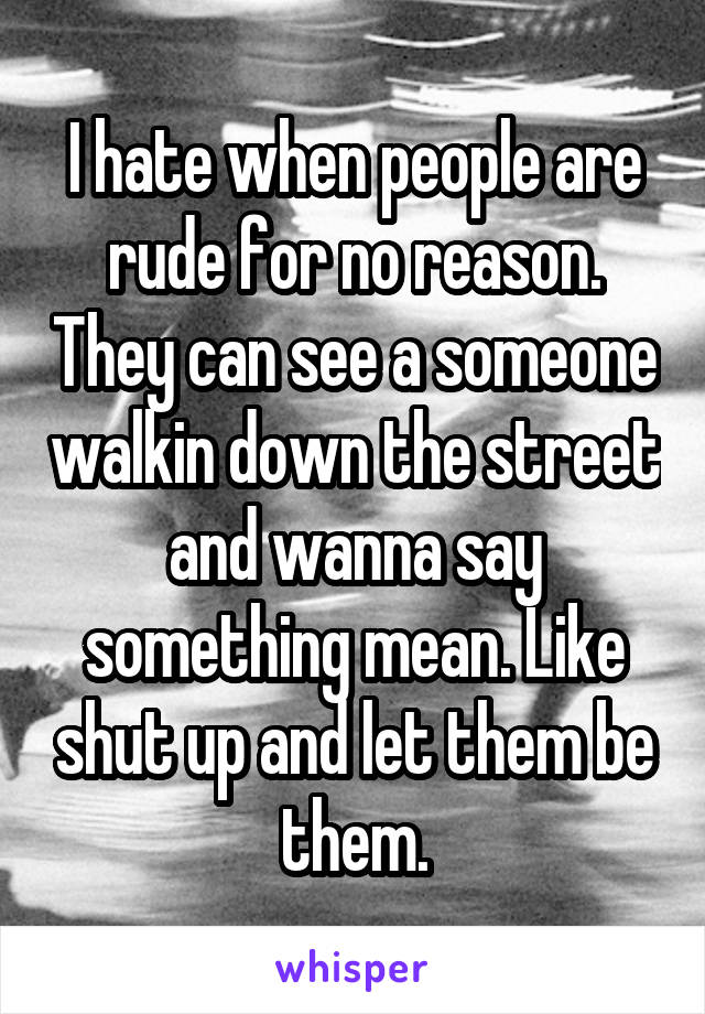 I hate when people are rude for no reason. They can see a someone walkin down the street and wanna say something mean. Like shut up and let them be them.