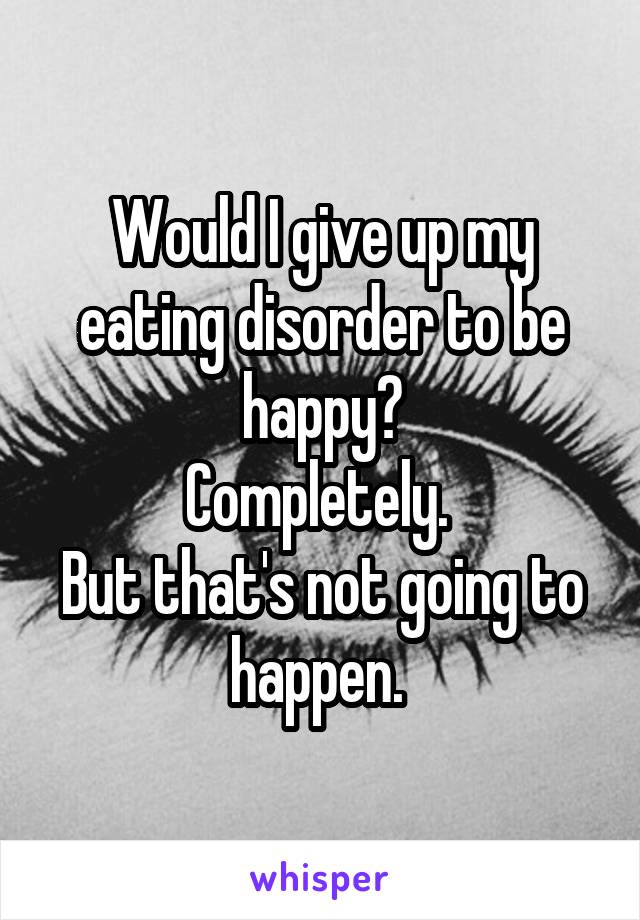 Would I give up my eating disorder to be happy?
Completely. 
But that's not going to happen. 