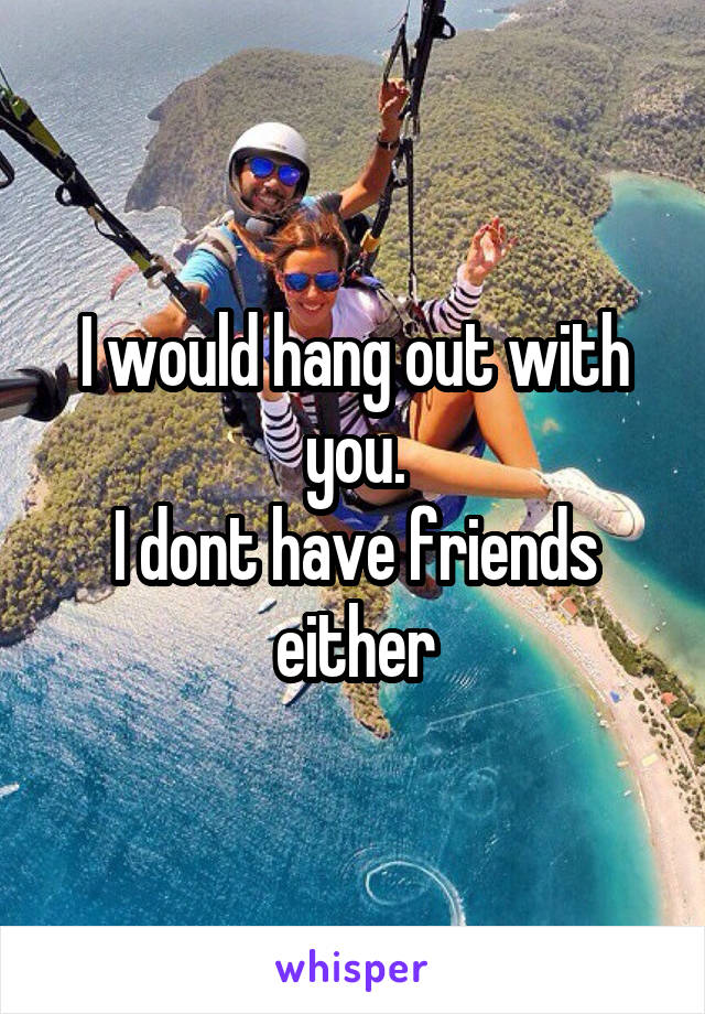 I would hang out with you.
I dont have friends either