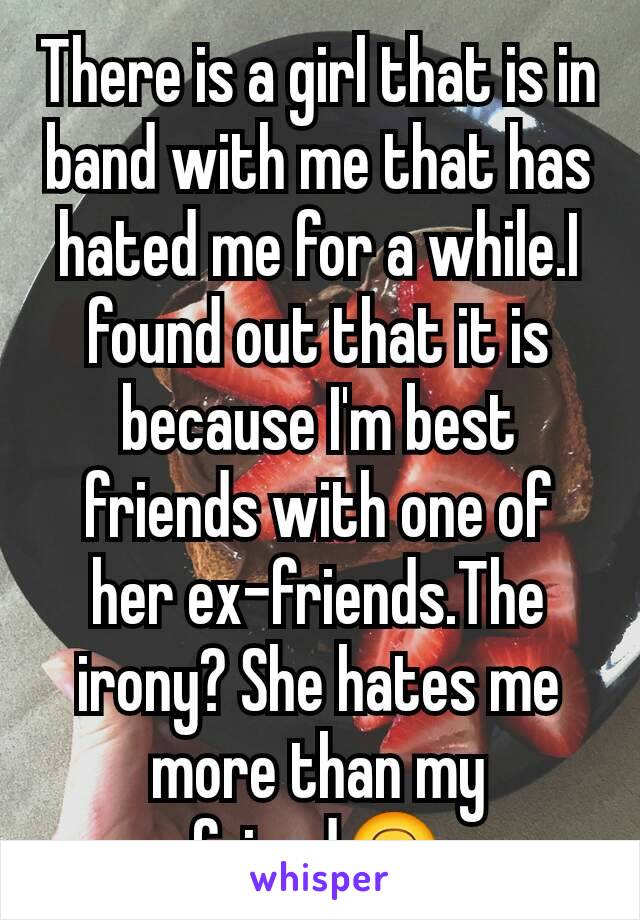 There is a girl that is in band with me that has hated me for a while.I found out that it is because I'm best friends with one of her ex-friends.The irony? She hates me more than my friend🙃