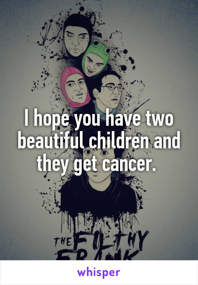 I hope you have two beautiful children and they get cancer. 