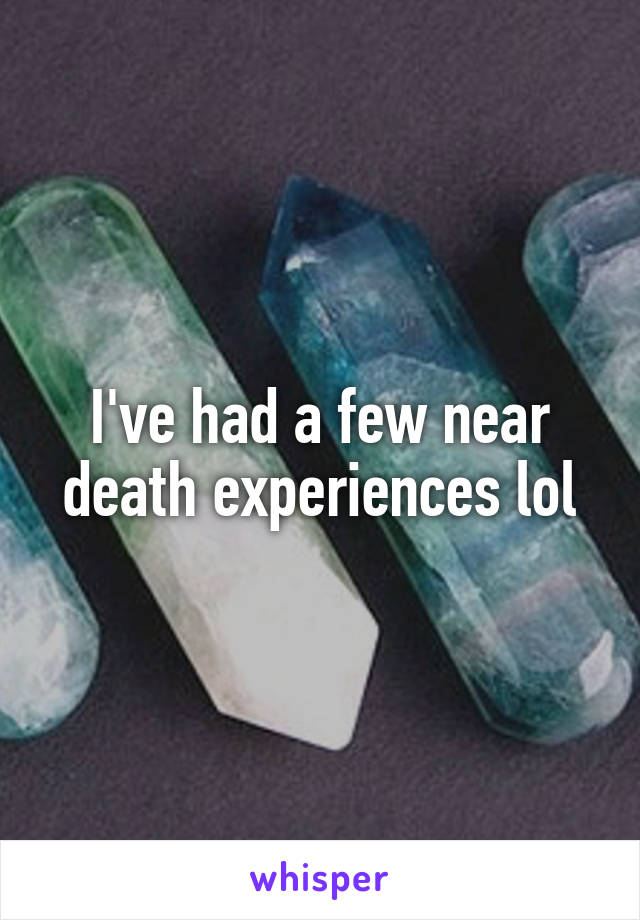 I've had a few near death experiences lol